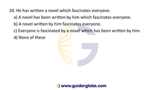 10. He has written a novel which fascinates everyone.
a) A novel has been written by him which fascinates everyone.
b) A novel written by him fascinates everyone.
c) Everyone is fascinated by a novel which has been written by him.
d) None of these
 