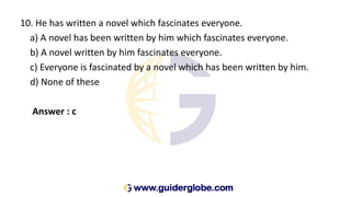 10. He has written a novel which fascinates everyone.
a) A novel has been written by him which fascinates everyone.
b) A novel written by him fascinates everyone.
c) Everyone is fascinated by a novel which has been written by him.
d) None of these
Answer : c
 