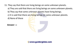 11. They say that there are living beings on some unknown planets.
a) They are said that there are living beings on some unknown planets.
b) They say that some unknown planets have living beings.
c) It is said that there are living beings on some unknown planets.
d) None of these
Answer : c
 