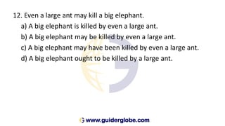 12. Even a large ant may kill a big elephant.
a) A big elephant is killed by even a large ant.
b) A big elephant may be killed by even a large ant.
c) A big elephant may have been killed by even a large ant.
d) A big elephant ought to be killed by a large ant.
 