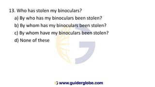 13. Who has stolen my binoculars?
a) By who has my binoculars been stolen?
b) By whom has my binoculars been stolen?
c) By whom have my binoculars been stolen?
d) None of these
 