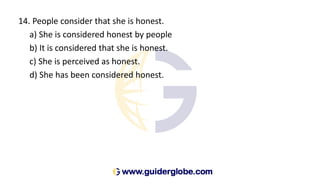 14. People consider that she is honest.
a) She is considered honest by people
b) It is considered that she is honest.
c) She is perceived as honest.
d) She has been considered honest.
 