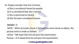 14. People consider that she is honest.
a) She is considered honest by people
b) It is considered that she is honest.
c) She is perceived as honest.
d) She has been considered honest.
Answer : b
NOTE – When principle clause is followed by noun clause as object, the
passive voice is made as follows:
Active – We hope that she will pass the examination
Passive – It is hoped that she will pass the examination
 