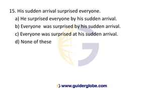 15. His sudden arrival surprised everyone.
a) He surprised everyone by his sudden arrival.
b) Everyone was surprised by his sudden arrival.
c) Everyone was surprised at his sudden arrival.
d) None of these
 
