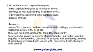 15. His sudden arrival surprised everyone.
a) He surprised everyone by his sudden arrival.
b) Everyone was surprised by his sudden arrival.
c) Everyone was surprised at his sudden arrival.
d) None of these
Answer : c
Note – ‘By’ is not used with certain verbs while making a passive voice,
instead we use at, with, in, to etc
They take fixed preposition after them that replaces ‘by’
Surprise at/by, known to, amazed at, astonished at, startled at, vexed at,
engulfed in, embodied in, contained in annoyed with somebody, annoyed
at something, decorated with, closed with, ornamented with, thronged
with, tired of.
 