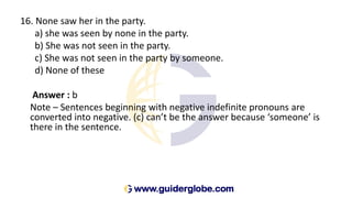 16. None saw her in the party.
a) she was seen by none in the party.
b) She was not seen in the party.
c) She was not seen in the party by someone.
d) None of these
Answer : b
Note – Sentences beginning with negative indefinite pronouns are
converted into negative. (c) can’t be the answer because ‘someone’ is
there in the sentence.
 