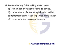 17. I remember my father taking me to parties.
a) I remember my father took me to parties.
b) I remember my father being taken to parties.
c)I remember being taken to parties by my father.
d) I remember him taking me to parties
 
