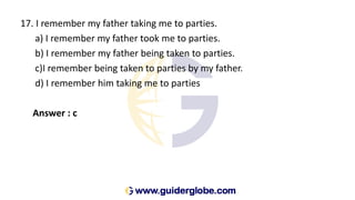 17. I remember my father taking me to parties.
a) I remember my father took me to parties.
b) I remember my father being taken to parties.
c)I remember being taken to parties by my father.
d) I remember him taking me to parties
Answer : c
 