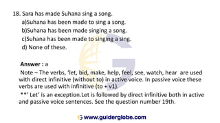 18. Sara has made Suhana sing a song.
a)Suhana has been made to sing a song.
b)Suhana has been made singing a song.
c)Suhana has been made to singing a sing.
d) None of these.
Answer : a
Note – The verbs, ‘let, bid, make, help, feel, see, watch, hear are used
with direct infinitive (without to) in active voice. In passive voice these
verbs are used with infinitive (to + v1).
**’ Let’ is an exception.Let is followed by direct infinitive both in active
and passive voice sentences. See the question number 19th.
 