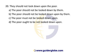 20. They should not look down upon the poor.
a) The poor should not be looked down by them.
b) The poor should not be looked down upon by them.
c) The poor must not be looked down upon.
d) The poor ought to be not looked down upon.
 