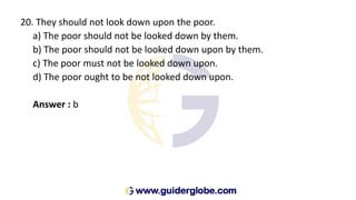 20. They should not look down upon the poor.
a) The poor should not be looked down by them.
b) The poor should not be looked down upon by them.
c) The poor must not be looked down upon.
d) The poor ought to be not looked down upon.
Answer : b
 