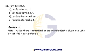 21. Turn Sara out.
a) Let Sara turn out.
b) Let Sara turned out.
c) Let Sara be turned out.
d) Sara was turned out.
Answer : c
Note – When there is command or order and object is given, use Let +
object + be + past participle.
 