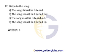 22. Listen to the song.
a) The song should be listened.
b) The song should be listened out.
c) The song must be listened out.
d) The song should be listened to.
Answer : d
 