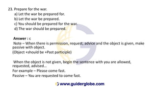 23. Prepare for the war.
a) Let the war be prepared for.
b) Let the war be prepared.
c) You should be prepared for the war.
d) The war should be prepared.
Answer : c
Note – When there is permission, request, advice and the object is given, make
passive with object.
(Object +should be +Past participle)
When the object is not given, begin the sentence with you are allowed,
requested, advised…
For example – Please come fast.
Passive – You are requested to come fast.
 