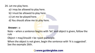 24. Let me play here.
a) I may be allowed to play here.
b) I must be allowed to play here.
c) Let me be played here.
d) You should allow me to play here.
Answer : a
Note – when a sentence begins with ‘let’ and object is given, follow the
rule
Object + may/should + be +past participle.
When the object is not given, begin the sentence with ‘It is suggested’.
See the example 26th.
 