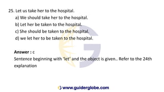 25. Let us take her to the hospital.
a) We should take her to the hospital.
b) Let her be taken to the hospital.
c) She should be taken to the hospital.
d) we let her to be taken to the hospital.
Answer : c
Sentence beginning with ‘let’ and the object is given.. Refer to the 24th
explanation
 