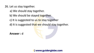 26. Let us stay together.
a) We should stay together.
b) We should be stayed together.
c) It is suggested to us to stay together
d) It is suggested that we should stay together.
Answer : d
 