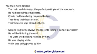 You must have noticed
• The main verb is always the perfect participle of the root verb.
He had been preparing charts.
Charts had been being prepared by him.
They keep their house clean.
Their house is kept clean by them.
• Gerund (ing form) always changes into 'being + perfect participle'.
He will be finishing the work.
The work will be being finished by him.
He was playing violin.
Violin was being played by him
 