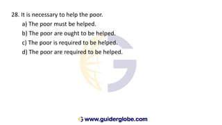 28. It is necessary to help the poor.
a) The poor must be helped.
b) The poor are ought to be helped.
c) The poor is required to be helped.
d) The poor are required to be helped.
 