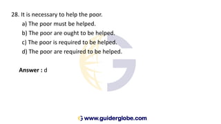 28. It is necessary to help the poor.
a) The poor must be helped.
b) The poor are ought to be helped.
c) The poor is required to be helped.
d) The poor are required to be helped.
Answer : d
 