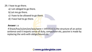 29. I have to go there.
a) I am obliged to go there.
b) Let me go there.
c) I have to be allowed to go there.
d) I have had to go there.
Answer : a
If (have/has/is/am/are/was/were + infinitive) is the structure of an active
sentence and it imparts sense of duty, compulsion etc, passive is made by
replacing the verb with oblige/bound etc.
 