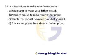 30. It is your duty to make your father proud.
a) You ought to make your father proud.
b) You are bound to make your father proud.
c) Your father should be made proud of yourself.
d) You are supposed to make your father proud.
 