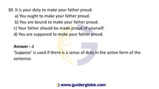30. It is your duty to make your father proud.
a) You ought to make your father proud.
b) You are bound to make your father proud.
c) Your father should be made proud of yourself.
d) You are supposed to make your father proud.
Answer : d
‘Suppose’ is used if there is a sense of duty in the active form of the
sentence.
 