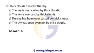 31. Thick clouds overcast the sky.
a) The sky is over casted by thick clouds.
b) The sky is overcast by thick clouds.
c) The sky has been over casted by thick clouds.
d) The sky has been overcast by thick clouds.
Answer : b
 