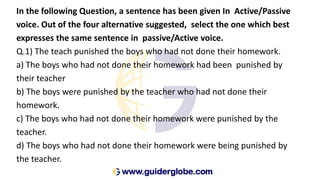 In the following Question, a sentence has been given In Active/Passive
voice. Out of the four alternative suggested, select the one which best
expresses the same sentence in passive/Active voice.
Q.1) The teach punished the boys who had not done their homework.
a) The boys who had not done their homework had been punished by
their teacher
b) The boys were punished by the teacher who had not done their
homework.
c) The boys who had not done their homework were punished by the
teacher.
d) The boys who had not done their homework were being punished by
the teacher.
 