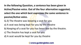 In the following Question, a sentence has been given In
Active/Passive voice. Out of the four alternative suggested,
select the one which best expresses the same sentence in
passive/Active voice.
Q.3) The theatre was keeping a seat for you
a) A seat was being kept for you by the theatre
b) Keeping of a seat for you has been doe by the theatre.
c) The theatre has kept a seat for you
d) A seat would be kept for you by theatre
 