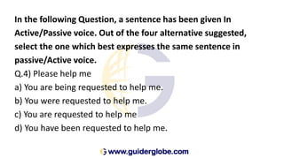In the following Question, a sentence has been given In
Active/Passive voice. Out of the four alternative suggested,
select the one which best expresses the same sentence in
passive/Active voice.
Q.4) Please help me
a) You are being requested to help me.
b) You were requested to help me.
c) You are requested to help me
d) You have been requested to help me.
 