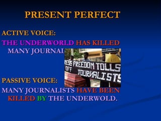 PRESENT PERFECT ACTIVE VOICE: THE UNDERWORLD  HAS KILLED  MANY JOURNALISTS. PASSIVE VOICE: MANY JOURNALISTS   HAVE BEEN KILLED   BY  THE UNDERWOLD. 