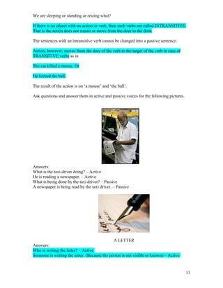 We are sleeping or standing or resting what?

If there is no object with an action or verb, then such verbs are called INTRANSITIVE.
That is the action does not transit or move from the doer to the done.

The sentences with an intransitive verb cannot be changed into a passive sentence.

Action, however, moves from the doer of the verb to the target of the verb in case of
TRANSITIVE verbs as in

The cat killed a mouse. Or

He kicked the ball.

The result of the action is on ‘a mouse’ and ‘the ball’.

Ask questions and answer them in active and passive voices for the following pictures.




Answers:
What is the taxi driver doing? – Active
He is reading a newspaper. – Active
What is being done by the taxi driver? – Passive
A newspaper is being read by the taxi driver. – Passive




                                              A LETTER
Answers:
Who is writing the letter? – Active
Someone is writing the letter. (Because the person is not visible or known) – Active


                                                                                         11
 