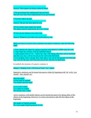 ____________________________________
Answer: Their papers are being written by them.

7 The government has implemented the new laws.
The new laws have been implemented by the government.

8 You have taken my pen.
____________________________________
Answer: My pen has been taken by you.

9 Every citizen must respect his nation.
The nation must be respected by its every citizen.

10 You can do whatever you want to do.
_____________________________________
Answer: Whatever you want to do can be done by you.


When you have to convert active sentences into passive sentences, take the following
steps:

1. First, identify the object by asking a question with WHAT or WHO after the verb.
2. Then begin the sentence with the identified object.
3. Add a proper form of ‘be’ – before the ‘ing’ verbs being, after have, has or had been
and after can, may, will etc be and use the verb in the third form.
4. If no helping verb is already there, then add is/ am/ are for the present verb form and
was/ were for the past verb form and convert the verb into its third form.

In nutshell, the structure of a passive sentence is

Subject + Helping Verb + III Form of Verb + by + object

Imperative sentences can be turned into passive either by beginning with ‘let’ or by ‘you
should’, ‘they should’ etc:

Open the shelf.
Let the shelf be opened.
You should open the shelf.

Let us write a letter.
Let a letter be written.
We should write a letter.

Active sentences with double objects can be turned into passive by taking either of the
objects at the beginning. However, it’s more convenient to take the first object at the
beginning:

She taught us English grammar.
We were taught English grammar by her.


                                                                                             13
 