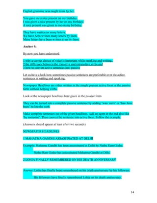 English grammar was taught to us by her.

You gave me a nice present on my birthday.
I was given a nice present by her on my birthday.
A nice present was given to me on my birthday.

They have written us many letters.
We have been written many letters by them.
Many letters have been written to us by them.

Anchor 9:

By now you have understood

1 why a correct choice of voice is important while speaking and writing,
2 the difference between the transitive and intransitive verbs and
3 how to convert active sentences into passive

Let us have a look how sometimes passive sentences are preferable over the active
sentences in writing and speaking.

Newspaper Headlines are either written in the simple present active form or the passive
form without helping verbs.

Look at the newspaper headlines here given in the passive form.

They can be turned into a complete passive sentence by adding ‘was/ were’ or ‘has/ have
been’ before the verb.

Make complete sentences out of the given headlines. Add an agent at the end also like
‘by someone’. Then convert the sentence into active form. Follow the example.

(Answers should appear at least after two seconds)

NEWSPAPER HEADLINES

1 MAHATMA GANDHI ASSASSINATED AT DELHI

Example: Mahatma Gandhi has been assassinated at Delhi by Nathu Ram Godse.

        Nathu Ram Godse has assassinated Mahatma Gandhi at Dilhi.

2 LOHIA FINALLY REMEMBERED ON HIS DEATH ANNIVERSARY


Answer: Lohia has finally been remembered on his death anniversary by his followers.

        His followers have finally remembered Lohia on his death anniversary.



                                                                                          14
 