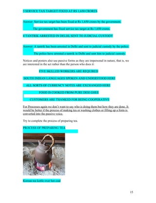 3 SERVICE TAX TARGET FIXED AT RS 1,650 CRORES


Answer: Service tax target has been fixed at Rs 1,650 crores by the government.

        The government has fixed service tax target at Rs 1,650 crores.

4 TANTRIK ARRESTED IN DELHI, SENT TO JUDICIAL CUSTODY


Answer: A tantrik has been arrested in Delhi and sent to judicial custody by the police.

        The police have arrested a tantrik in Delhi and sent him to judicial custody.

Notices and posters also use passive forms as they are impersonal in nature, that is, we
are interested in the act rather than the person who does it:

             FIVE SKILLED WORKERS ARE REQUIRED

SOUTH INDIAN LANGUAGES SPOKEN AND UNDERSTOOD HERE

  ALL SORTS OF CURRENCY NOTES ARE EXCHANGED HERE

             FOOD IS COOKED FROM PURE DESI GHEE

     CUSTOMERS ARE THANKED FOR BEING COOPERATIVE

For Processes again we don’t want to say who is doing them but how they are done. It
would be better if the process of making tea or washing clothes or filling up a form is
converted into the passive voice.

Try to complete the process of preparing tea.

PROCESS OF PREPARING TEA




Korean tea kettle over hot coal


                                                                                           15
 