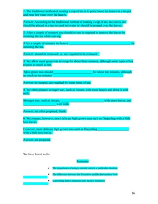 1. The traditional method of making a cup of tea is to place loose tea leaves in a tea pot
and pour hot water over the leaves.

Answer: According to the traditional method of making a cup of tea, tea leaves are/
should be placed in a tea pot and hot water is/ should be poured over the leaves.

2. After a couple of minutes you should or one is required to remove the leaves by
straining the tea while serving.

After a couple of minutes the leaves ________________________________________ by
straining the tea.

Answer: should be removed; or, are required to be removed.

3. We allow most green teas to steep for about three minutes, although some types of tea
require as much as ten.

 Most green teas should _________________________ for about ten minutes, although
as much as ten minutes _____________________________________________.

Answer: be steeped, are required by some types of tea.

4. We often prepare stronger teas, such as Assam, with more leaves and drink it with
milk.

Stronger teas, such as Assam, ____________________________with more leaves, and
_____________________ with milk.

Answer: are often prepared, drunk.

6. We prepare, however, more delicate high grown teas such as Darjeeling with a little
less leaves.

However, more delicate high grown teas such as Darjeeling ____________________
with a little less leaves.

Answer: are prepared.



We have learnt so far

                                                Summary

                    •   The importance of using a correct voice in a particular situation

                    •   The difference between the Transitive and the Intransitive Verb

                    •   Converting Active sentences into Passive sentences




                                                                                             16
 