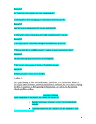 Instead of

He could solve any problem any time mathematically.


2 One day his in-laws were going to be visited by him and his wife.

Instead of

One day he was going to visit his in-laws with his wife.


3 After a few miles were covered, their path was obstructed by a river.

Instead of

After they covered a few miles, their path was obstructed by a river.


4 On any other day it could be crossed by wading in it as it was not very deep.

Instead of

On any other day they could cross it by wading in it.


5 But being it rainy season, it had been flooded by the rain.

Instead of

But being it rainy season, it was flooded.

Anchor 3:

In Aayushi’s story, actions and incidents take precedence over the character. However,
the story is about characters. Therefore, the sentences should be the Active Voice keeping
the doer or characters at the beginning of the sentence. Let’s check out the learning
objectives of this module.


                                     Learning Objective
Upon completion of the module, the learner will be able to-

                    •   State the importance of using a correct voice in a particular
                        situation

                    •   Differentiate between the Transitive and the Intransitive Verb



                                                                                         4
 