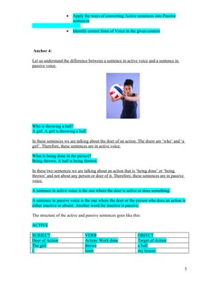 •   Apply the ways of converting Active sentences into Passive
                         sentences

                     •   Identify correct form of Voice in the given context



Anchor 4:

Let us understand the difference between a sentence in active voice and a sentence in
passive voice.




Who is throwing a ball?
A girl. A girl is throwing a ball.

In these sentences we are talking about the doer of an action. The doers are ‘who’ and ‘a
girl’. Therefore, these sentences are in active voice.

What is being done in the picture?
Being thrown. A ball is being thrown.

In these two sentences we are talking about an action that is ‘being done’ or ‘being
thrown’ and not about any person or doer of it. Therefore, these sentences are in passive
voice.

A sentence in active voice is the one where the doer is active or does something.

A sentence in passive voice is the one where the doer or the person who does an action is
either inactive or absent. Another word for inactive is passive.

The structure of the active and passive sentences goes like this:

ACTIVE

SUBJECT                         VERB                           OBJECT
Doer of Action                  Action/ Work done              Target of Action
The girl                        threws                         a ball.
I                               learn                          my lesson.



                                                                                            5
 