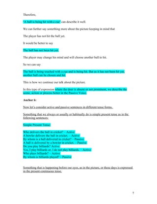 Therefore,

‘A ball is being hit with a cue’ can describe it well.

We can further say something more about the picture keeping in mind that

The player has not hit the ball yet.

It would be better to say

The ball has not been hit yet.

The player may change his mind and will choose another ball to hit.

So we can say

The ball is being touched with a cue and is being hit. But as it has not been hit yet,
another ball can be chosen and hit.

This is how we continue our talk about the picture.

In this type of expression where the doer is absent or not prominent, we describe the
scene, action or process better in the Passive Voice.

Anchor 6:

Now let’s consider active and passive sentences in different tense forms.

Something that we always or usually or habitually do is simple present tense as in the
following sentences:

Simple Present Tense:

Who delivers the ball in cricket? – Active
A bowler delivers the ball in cricket. – Active
By whom is a ball delivered in cricket? – Passive
A ball is delivered by a bowler in cricket. – Passive
Do you play billiards? Active
Yes, I play billiards or, I do not play billiards. – Active
Who plays billiards? – Active
By whom is billiards played? – Passive


Something that is happening before our eyes, as in the picture, or these days is expressed
in the present continuous tense.




                                                                                         7
 