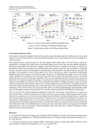Computer Engineering and Intelligent Systems                                                                  www.iiste.org
ISSN 2222-1719 (Paper) ISSN 2222-2863 (Online)
Vol 3, No.9, 2012




                               Figure 15. Average Control Packet with Different Mobile Nodes
                                  Figure 16. End to End Delay with Different Mobile Nodes
                                Figure 17. Packet Delivery Ratio with Different Mobile Nodes


5. Conclusion and Future Work
In this paper, we present the updated version of the layered routing architecture mainly for infrastructure wireless mesh
networks. It is a good procedure for routing and packet forwarding. Even to reduce packet loss we use the property of
rendezvous node.
Most probably all the routing protocols use the link updating where uplink node of the link breaks is taking the
responsibility of finding the new path. When a link breaks along an active route, there are often multiple destinations
that become unreachable. The node that is upstream of the lost link tries an immediate local repair for only the one
destination towards which the packet was travelling. Other routes using the same link must be marked as invalid and
whenever the nodes receive the data packet for that destination node the uplink node again finds the new path. The
drawback of this procedure is that the data packet has to wait to find the new path for destination. Alternatively,
depending upon local congestion, the node may begin the process of establishing local repairs for the other routes,
without waiting for new packets to arrive. But in this case there may be chance that all the links are not in use and the
uplink node has too much overload and computation. Here we are considering that after link break all the source and
destination will continue the packet forwarding. In our procedure the down link node of each flow of the link break is
taking the responsibility. As each down link node is taking the responsibility of finding the path for source node so the
overload of the uplink node decreases. Here we have to find the path from down link node to the rendezvous node. It
reduces the packet loss and transmission time of the whole data. Even it also reduces the control packet flow for route
maintenance of the whole network. We can also get better result if we find the path depending upon bandwidth; buffer
queue and throughput instead of only hop count. So it is not the optimal measurement for finding the minimum path.
Here we also give one channel assignment procedure for multi radio environment. In this protocol we consider two
types of interference - intra flow and inter flow. To reduce inter flow we use one static channel assignment and to reduce
intra flow we consider up to the four hop all the channels must be different. And the destination node or rendezvous
node selects the path with minimum reuse channels. For future work we can consider the combinative [16] metric as a
measurement of minimal path cost or we can consider another new routing metric as minimal path cost because in our
routing protocol and channel assignment procedure we consider hop count as a routing metric but it does not include the
load of the node or link and two different types of node (mesh router, mesh client). Here we are using one fixed channel
assignment but we can use one dynamic channel assignment, which will reduce the co channel interference and also
takes less time for switching channels


References
A. A. Pirzada, M. Portmann, R. Wishart, and J. Indulska, (2009) “SafeMesh: A wireless mesh network routing protocol
for incident area communications,” IJCSNS International Journal of Computer Science and Network Security, vol. 5,
no. 2, pp. 201–221.
A. A. Pirzada, M. Portmann, and J. Indulska (2008) “Performance analysis of multi-radio AODV in hybrid wireless
mesh networks,” Computer Communications, vol. 31, no. 5, pp. 885–895.

                                                            20
 