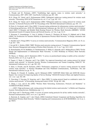 Computer Engineering and Intelligent Systems                                                                www.iiste.org
ISSN 2222-1719 (Paper) ISSN 2222-2863 (Online)
Vol 3, No.9, 2012

A. Pirzada and M. Portmann, (2007) “Establishing high capacity routes in wireless mesh networks,” in
Communications, 2007. APCC 2007. Asia-Pacific Conference, pp. 285 –288.
B.-N. Cheng, M. Yuksel, and S. Kalyanaraman (2009) “Orthogonal rendezvous routing protocol for wireless mesh
networks,” Networking, IEEE/ACM Transactions on, vol. 17, no. 2, pp. 542 –555.
B.-N. Cheng, M. Yuksel, and S. Kalyanaraman (2006) “Orthogonal rendezvous routing protocol for wireless mesh
networks,” in Network Protocols, ICNP ’06. Proceedings of the 14th IEEE International Conference, pp. 106 –115.
D. Porto, G. Cavalcanti, and G. Elias (2009) “A layered routing architecture for infrastructure wireless mesh networks,”
in Networking and Services,. ICNS ’09. Fifth International Conference, pp. 366–369. D. A. H. Omari and A. H. Khrisat
(April 2009) “A Dynamic and Reliable Mesh Routing Protocol for Wireless Mesh Networks (DRMRP),” IJCSNS
International Journal of Computer Science and Network Security, vol. 9,no. 4, pp. 16–21.
 F. Rousseau, Y. Grunenberger, V. Untz, E. Schiller, P. Starzetz, F. Theoleyre, M. Heusse, O. Alphand, and A. Duda
(2004) “An Architecture for Seamless Mobility in Spontaneous Wireless Mesh Networks,” in Design, automation and
test in Europe,
I. Akyildiz and X. Wang (2005) “A survey on wireless mesh networks, ”Communications Magazine, IEEE, vol. 43, no.
9, pp. S23 – S30.
J. Jun and M. L. Sichitiu (2008) “MRP: Wireless mesh networks routing protocol, ”Computer Communications Special
Issue: Resource Management and routing in Wireless Mesh Networks, vol. 31, no. 7, pp. 1413–1435.
K. Ramachandran, M. M. Buddhikot, G. Chandranmenon, S. Miller, K. Almeroth, and E. Belding-Royer (2005) “On the
Design and Implementation of Infrastructure Mesh Networks,” in IEEE Workshop on Wireless Mesh Networks
(WiMesh).
M. Mauve, A. Widmer, and H. Hartenstein (2001) “A survey on position-based routing in mobile ad hoc networks,”
Network, IEEE, vol. 15, no. 6, pp.30 –39.
P. Tingrui, Z. Wenli, Z. Zhaoxiao, and P. Tao (2009) “An improved hierarchical aodv routing protocol for hybrid
wireless mesh network,” in Networks Security, Wireless Communications and Trusted Computing, NSWCTC ’09.
International Conference on, vol. 1,,pp. 588 –593.
S. Khan, A. Pirzada, and M. Portmann, (2007) “Performance comparison of reactive routing protocols for hybrid
wireless mesh networks,” in Wireless Broadband and Ultra Wideband Communications,. AusWireless. The 2nd
International Conference on, pp. 78 –78.
S. Maamar, B. Chouaib, B. Azeddine, and B. Mohamed (2009) “AODVMP (Multi Path) and AODV-SR (Source
Repair): Two versions For Improving Quality of Service Routing,” MASAUM Journal of Basic and Applied Sciences,
vol. 1, no. 1, pp. 102–108.
X. Xiao-dong, F. Yun-qing, W. Song-jian, and L. Shan (2009) “A routing protocol based on combinative metric for
wireless mesh network,” in Networking, Sensing and Control. ICNSC ’09, pp. 803 –806.
Y. Zhang, J. Luo, and H. Hu (2006) “Wireless Mesh Networking Architectures, Protocols and Standards,” in
AUERBACH PUBLICATIONS.
——, (2007) “High performance aodv routing protocol for hybrid wireless mesh networks,” in Mobile and Ubiquitous
Systems: Networking Services. MobiQuitous, pp. 1 –5.
E.M. Royer and T. Chai-Keong (1999) “A review of current routing protocols for ad hoc mobile wireless networks”,
Personal Communications, IEEE, vol. 6, no. 2, pp. 46-55.
A. Raniwala, K. Gopalan, and T. cker Chiueh, (2004) Centralized Channel Assignment and Routing Algorithms for
Multichannel Wireless Mesh Networks," Mobile Computing and Communications on ACM SIGMOBILE, vol. 8, no. 2,
pp. 50(65)




                                                          21
 
