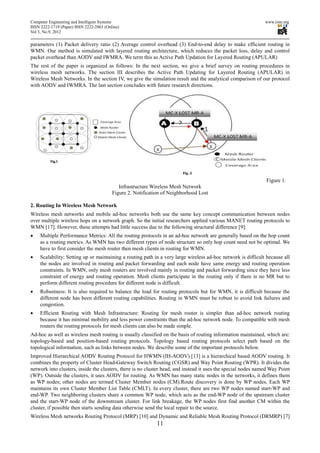 Computer Engineering and Intelligent Systems                                                                   www.iiste.org
ISSN 2222-1719 (Paper) ISSN 2222-2863 (Online)
Vol 3, No.9, 2012

parameters (1) Packet delivery ratio (2) Average control overhead (3) End-to-end delay to make efficient routing in
WMN. Our method is simulated with layered routing architecture, which reduces the packet loss, delay and control
packet overhead than AODV and IWMRA. We term this as Active Path Updation for Layered Routing (APULAR)
The rest of the paper is organized as follows: In the next section, we give a brief survey on routing procedures in
wireless mesh networks. The section III describes the Active Path Updating for Layered Routing (APULAR) in
Wireless Mesh Networks. In the section IV, we give the simulation result and the analytical comparison of our protocol
with AODV and IWMRA. The last section concludes with future research directions.




                                                                                                                Figure 1.
                                             Infrastructure Wireless Mesh Network
                                          Figure 2. Notification of Neighborhood Lost

2. Routing In Wireless Mesh Network
Wireless mesh networks and mobile ad-hoc networks both use the same key concept communication between nodes
over multiple wireless hops on a network graph. So the initial researchers applied various MANET routing protocols to
WMN [17]. However, these attempts had little success due to the following structural difference [9]:
•    Multiple Performance Metrics: All the routing protocols in an ad-hoc network are generally based on the hop count
     as a routing metrics. As WMN has two different types of node structure so only hop count need not be optimal. We
     have to first consider the mesh router then mesh clients in routing for WMN.
•    Scalability: Setting up or maintaining a routing path in a very large wireless ad-hoc network is difficult because all
     the nodes are involved in routing and packet forwarding and each node have same energy and routing operation
     constraints. In WMN, only mesh routers are involved mainly in routing and packet forwarding since they have less
     constraint of energy and routing operation. Mesh clients participate in the routing only if there is no MR but to
     perform different routing procedure for different node is difficult.
•    Robustness: It is also required to balance the load for routing protocols but for WMN, it is difficult because the
     different node has been different routing capabilities. Routing in WMN must be robust to avoid link failures and
     congestion.
•    Efficient Routing with Mesh Infrastructure: Routing for mesh router is simpler than ad-hoc network routing
     because it has minimal mobility and less power constraints than the ad-hoc network node. To compatible with mesh
     routers the routing protocols for mesh clients can also be made simple.
Ad-hoc as well as wireless mesh routing is usually classified on the basis of routing information maintained, which are:
topology-based and position-based routing protocols. Topology based routing protocols select path based on the
topological information, such as links between nodes. We describe some of the important protocols below.
Improved Hierarchical AODV Routing Protocol for HWMN (IH-AODV) [13] is a hierarchical based AODV routing. It
combines the property of Cluster Head-Gateway Switch Routing (CGSR) and Way Point Routing (WPR). It divides the
network into clusters, inside the clusters, there is no cluster head, and instead it uses the special nodes named Way Point
(WP). Outside the clusters, it uses AODV for routing. As WMN has many static nodes in the networks, it defines them
as WP nodes; other nodes are termed Cluster Member nodes (CM).Route discovery is done by WP nodes. Each WP
maintains its own Cluster Member List Table (CMLT). In every cluster, there are two WP nodes named start-WP and
end-WP. Two neighboring clusters share a common WP node, which acts as the end-WP node of the upstream cluster
and the start-WP node of the downstream cluster. For link breakage, the WP nodes first find another CM within the
cluster, if possible then starts sending data otherwise send the local repair to the source.
Wireless Mesh networks Routing Protocol (MRP) [10] and Dynamic and Reliable Mesh Routing Protocol (DRMRP) [7]
                                                              11
 