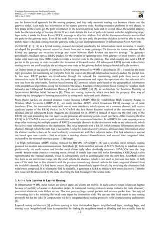 Computer Engineering and Intelligent Systems                                                                   www.iiste.org
ISSN 2222-1719 (Paper) ISSN 2222-2863 (Online)
Vol 3, No.9, 2012

use the hierarchical approach for the routing purpose, and they only maintain routing tree between clients and the
gateway nodes. Each node has information of its nearest gateway node. Routing operation performs in two phases, in
first phase all the clients get the path information of the nearest gateway node and in second phase, the nearest gateway
node has the knowledge of its new clients. If any node detects the loss of path information with the neighboring upper
layer node, it sends the Route Error (RERR) message to all of its children. And all the disconnected nodes want to find
the path for the gateway node. Even if the node discovers the new path, the previous children do not be able to use the
path to receive the data coming from the gateway node. Design and Implementation of Infrastructure Mesh Networks
(AODV-ST) [11] [14] is a hybrid routing protocol developed specifically for infrastructure mesh networks. It mainly
developed for providing internet access to clients from one or more gateways. To discover the routes between Mesh
Router and gateway use proactive strategy and routes between Mesh Routers use reactive strategy. The gateways
periodically broadcast special RREQ packets for the creation of spanning trees from gateway to mesh routers. All the
nodes after receiving these RREQ packets create a reverse route to the gateway. The mesh routers also send a RREP
packet to the gateway in order to enable the formation of forward routes. All subsequent RREQ packets with a better
routing metric are used to update the existing reverse route to the gateway before being re-broadcast in the network.
An improvement of the quality of service in AODV routing protocol for WMN is described in [15]. It modifies the route
reply procedure for maintaining several paths from the source and through intermediate nodes to reduce the packet loss.
In this case, RREP packets are broadcasted through the network for maintaining multi path from source and
intermediate node. If link failure occurs, the node stops transmission and repeat the operation after the selection of a
new one from the other paths. Position based routing [12] protocol selects path based on the geographical information
with geographical algorithms, using the position of the nodes. Example of the position based routing for wireless mesh
networks are Orthogonal Rendezvous Routing Protocols (ORRP) [4] [5], an architecture for Seamless Mobility in
Spontaneous Wireless Mesh Networks [8]. There are routing protocols, which uses both the property. One way of
improving the throughput of routing protocols is by using multi radio and multi channels.
Multi Radio Ad-hoc on demand distance vector Routing (AODV-MR) [2] Establishing High Capacity Routes in
Wireless Mesh Networks (AODV-S) [3] are multi interface AODV, which broadcasts RREQ message on all node
interfaces. Thus, the intermediate node with one or more interfaces, which operate on a common channel, will receive
duplicate copies of the RREQ Packet. In AODV-MR the first Route Request received at the intermediate node is
selected, and all subsequent Route Requests are discarded but in AODV-S instead of receiving the first copy of the
RREQ only and discarding the rest, receives and processes all incoming copies on all interfaces. After receiving the first
RREQ in AODV-MR a reverse path is established with the recommend interface. In AODV-S the route request process
stops after receiving the multiple copies of RREQ in multiple channels by the destination node or any other node, which
has active route information to the destination. That node responds with a RREP, which contains information about the
channels through which the next hop is accessible. Using this route discovery process, all nodes have information about
the channel numbers that can be used to directly communicate with their adjacent nodes. The link selection is carried
out based upon two criteria - first to achieve a two-hop channel diversification, and second least congested links,
indicated by the minimal interface queue (IFQ) length.
The High performance AODV routing protocol for HWMN (HP-AODV) [18] and a wireless mesh network routing
protocol for incident area communications (SafeMesh) [1] both modified version of AODV. Both try to establish routes
preferentially via mesh routers and involve mesh clients only when absolutely necessary. HP-AODV uses the (hop
count) - (mesh router count) as a routing metric instead of simple hop count and nodes forwarding a RREQ packet also
recommended the optimal channel, which is subsequently used to communicate with the next hop. SafeMesh selects
two hops as an interference range and the node selects the channel, which is not used in previous two hops. In both
cases if the node has no free channels with the previous considering channel, selects the least congested channel from
the available channels. If a link break occurs, the protocol immediately repairs locally by switching the alternative link
with lowest congested. If no alternative link is available, it generates a RERR to initiate a new route discovery. Then the
new route will be discovered by the node observing the link breakage or the source node.


3. Active Path Updation in Layered Routing
In infrastructure WMN, mesh routers are almost static and clients are mobile. In such scenario route failure can happen
because of mobility of source or destination nodes. In traditional routing protocols source initiates the route discovery
procedure whenever route failure occurs. This can generate huge control packets and increase packet loss. One way of
overcoming this is by initiating the local route repair by destination node. We can use this local repair to any routing
protocols but for the sake of completeness we have integrated these routing protocols with layered routing architecture
[6].
Layered routing architecture [6] performs routing in three independent layers: neighborhood layer, topology layer, and
routing layer. Neighborhood layer is responsible for finding the neighbors based on flooding and this actually done by
                                                           12
 