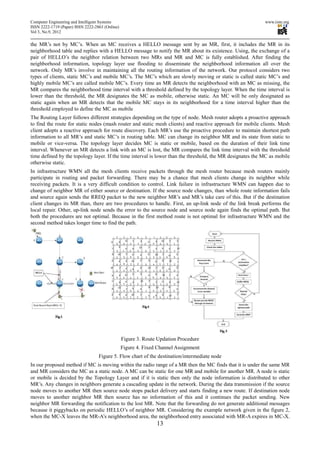 Computer Engineering and Intelligent Systems                                                                www.iiste.org
ISSN 2222-1719 (Paper) ISSN 2222-2863 (Online)
Vol 3, No.9, 2012

the MR’s not by MC’s. When an MC receives a HELLO message sent by an MR, first, it includes the MR in its
neighborhood table and replies with a HELLO message to notify the MR about its existence. Using, the exchange of a
pair of HELLO’s the neighbor relation between two MRs and MR and MC is fully established. After finding the
neighborhood information, topology layer use flooding to disseminate the neighborhood information all over the
network. Only MR’s involve in maintaining all the routing information of the network. Our protocol considers two
types of clients, static MC’s and mobile MC’s. The MC’s which are slowly moving or static is called static MC’s and
highly mobile MC’s are called mobile MC’s. Every time an MR detects the neighborhood with an MC as missing, the
MR compares the neighborhood time interval with a threshold defined by the topology layer. When the time interval is
lower than the threshold, the MR designates the MC as mobile, otherwise static. An MC will be only designated as
static again when an MR detects that the mobile MC stays in its neighborhood for a time interval higher than the
threshold employed to define the MC as mobile
The Routing Layer follows different strategies depending on the type of node. Mesh router adopts a proactive approach
to find the route for static nodes (mash router and static mesh clients) and reactive approach for mobile clients. Mesh
client adopts a reactive approach for route discovery. Each MR’s use the proactive procedure to maintain shortest path
information to all MR’s and static MC’s in routing table. MC can change its neighbor MR and its state from static to
mobile or vice-versa. The topology layer decides MC is static or mobile, based on the duration of their link time
interval. Whenever an MR detects a link with an MC is lost, the MR compares the link time interval with the threshold
time defined by the topology layer. If the time interval is lower than the threshold, the MR designates the MC as mobile
otherwise static.
In infrastructure WMN all the mesh clients receive packets through the mesh router because mesh routers mainly
participate in routing and packet forwarding. There may be a chance that mesh clients change its neighbor while
receiving packets. It is a very difficult condition to control. Link failure in infrastructure WMN can happen due to
change of neighbor MR of either source or destination. If the source node changes, than whole route information fails
and source again sends the RREQ packet to the new neighbor MR’s and MR’s take care of this. But if the destination
client changes its MR than, there are two procedures to handle. First, an up-link node of the link break performs the
local repair. Other, up-link node sends the error to the source node and source node again finds the optimal path. But
both the procedures are not optimal. Because in the first method route is not optimal for infrastructure WMN and the
second method takes longer time to find the path.




                                                 Figure 3. Route Updation Procedure
                                                 Figure 4. Fixed Channel Assignment
                                   Figure 5. Flow chart of the destination/intermediate node
In our proposed method if MC is moving within the radio range of a MR then the MC finds that it is under the same MR
and MR considers the MC as a static node. A MC can be static for one MR and mobile for another MR. A node is static
or mobile is decided by the Topology Layer and if it is static then only the node information is distributed to other
MR’s. Any changes in neighbors generate a cascading update in the network. During the data transmission if the source
node moves to another MR then source node stops packet delivery and starts finding a new route. If destination node
moves to another neighbor MR then source has no information of this and it continues the packet sending. New
neighbor MR forwarding the notification to the lost MR. Note that the forwarding do not generate additional messages
because it piggybacks on periodic HELLO’s of neighbor MR. Considering the example network given in the figure 2,
when the MC-X leaves the MR-A’s neighborhood area, the neighborhood entry associated with MR-A expires in MC-X.
                                                                13
 