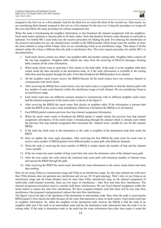 Computer Engineering and Intelligent Systems                                                                  www.iiste.org
ISSN 2222-1719 (Paper) ISSN 2222-2863 (Online)
Vol 3, No.9, 2012

assigned to the first row as a first channel. And for the third row we select the third of the second row. That means, we
are considering third channel assigned to this row as a first channel for the next row. Using this procedure we assign all
the rows and follow the same procedure for column assignment also.
When the node is broadcasting the neighbor information, it also broadcast the channel assignment with the neighbors.
Each mesh router maintains a shortest path to all static nodes. Such that distance between same channels in each path is
optimum. For mobile MC’s each node uses the reactive procedure for finding the path. For reducing the interference of
the proactive procedure we use one channel-reuse variable in the RREQ packet which keeps track the number of times
the same channel is using within 4-hops. Here we are considering 4-hop as an interference range. That means if all the
channel within the 4-hop is different than the path is interference free. The route request procedure for mobile MC’s is
described below.
     1.   Each mesh clients contain two tables’ one neighbor table and another routing table. Neighbor table contains all
          the one hop neighbors. Neighbor table collects the value from the receiving of HELLO messages. Routing
          table contains all the route information.
     2.   When mesh clients want to send data it first checks in the both table. If the node is in the neighbor table then
          simple sends the data unicastly to the destination node, or if the node information is available to the routing
          table then send the packet through the path. If not then broadcast the RREQ packet in its channel.
     3.   All the neighbor mesh routers receive the RREQ because all the mesh routers have one common channel to
          communicate with mesh clients.
     4.   After receiving the RREQ from mesh clients, now the mesh router is responsible to find the shortest path with
          less number of same used channels within the interference range of each channel. We are considering 4-hop as
          an interference range.
     5.   Each mesh router has one different common channel to communicate with its different neighbor mesh router
          and the channel assignment of the mesh router is shown in the figure 4.
     6.   After receiving the RREQ the mesh router first checks its neighbor table. If the information is present then
          sends the RREP to the source node immediately. Otherwise it broadcast the RREQ to its all channel.
     7.   Each RREQ packet contains previous four hop channel assignment information.
     8.   When the mesh router wants to broadcast the RREQ packet it simple checks the previous four hop channel
          assignment information. If the mesh router is broadcasting through the channel which is already used within
          the previous four hop channel assignment then increment the `channel reuse' variable by one for this channel
          RREQ.
     9.   If the node has fresh route to the destination or the node is neighbor of the destination node then sends the
          RREP.
     10. Here we update the route reply procedure. After receiving the first RREQ the node waits for some time to
         receive more number of RREQ packets from different paths or same path with different channels.
     11. When the node is receiving the more number of RREQ it simple checks the number of hop and the channel
         `reuse variable'.
     12. If the two routes has same number of hop count then only store the minimum value of the channel reuse path.
     13. After the time expire the node selects the minimum hop count path with minimum number of channel reuse
         and unicast the RREP through the path.
     14. After receiving the RREP the mesh router forwards the route information to the source mesh clients and starts
         data sending.
Here we are using 250m as a transmission range and 550m as an interference range. So, the same channel use with more
than 550m distance does not generate any interference and we use 10×10 grid topology. That’s why we use 4-hop as an
interference range and all 4-hop distance must be more than 550m, interference rang. In the channel assignment of
multi-radio multi-channel networks, there are two types of interference - inter flow and intra flow interference. The
channel assignment procedures need to consider both these interferences. We use fixed channel assignment within the
mesh routers to reduce the inter flow interference. We have assigned channels such that there will be less inter flow
interference. Our proposed routing protocol reduces the intra flow interference.
The figure 5 gives the idea of the operation of the destination or intermediate node. Here when the node is receiving the
RREQ packet it first checks the table because all the route find operation is done in mesh routers. Each mesh router has
its neighbor information. So, when the neighbor of the destination node receives the RREQ it find the node in its
neighbor table and if the node is an intermediate node and has the destination node information then the node is in its
routing table. If the node is destination node or the node has the route information then after time expire it sends the
                                                           15
 