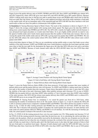 Computer Engineering and Intelligent Systems                                                                  www.iiste.org
ISSN 2222-1719 (Paper) ISSN 2222-2863 (Online)
Vol 3, No.9, 2012

Figure 8 gives the packet delivery ratio of AODV, IWMRA and APULAR. Here AODV and IWMRA give almost 44%
and 49% respectively where APULAR gives near about 64% and APULAR-MI3 gives 80% packet delivery. Because
AODV is taking much more time to find the new path so packet drops occurs and IWMRA takes much time to find the
fresh new path after link failure. But as APULAR use route updation procedure and all the nodes maintains a fresh path
so the request node will get an immediate reply of the requested path and APULAR-MI3 has three interfaces with each
mesh router so there are more free paths to communicate with neighbor routers.
2) Simulation 2: Varying Maximum Speed of Mesh Clients: The result of the simulation is shown in figure 9, 10, 11.
Figure 9 shows the average control packet with varying mesh clients speed. The figure gives the idea that AODV is
taking more control packet than IWMRA and APULAR. The APULAR is mainly for highly mobile network because it
uses advanced local repair procedure so it needs more link brakes. So to give highly mobile network we need to vary
the speed of mobile nodes and if mesh clients speed increase then the number of link brake also increase. Here we are
varying the speed of the mobile nodes and our APULAR is giving much less packet than AODV and IWMRA. We can
see the APULAR reduces the control packet almost 40% from AODV and APULAR-MI3 takes almost same control
packet with AODV.
End-to-End delay depicts in figure 10. Here we are considering varying mobile nodes so more link brake occurs when
mobility of the node increases. AODV and IWMRA take more control packets to perform the local repair and take much
more time to find the new path for the destination the figure gives the idea that APULAR gives less end to end delay
than AODV and IWMRA. Because of multi channel multi radio the APULAR-MI3 takes very less ETED than other
three.




                             Figure 9. Average Control Packets with Varying Mesh Clients Speed
                                Figure 10. End to End Delay with Varying Mesh Clients Speed
                             Figure 11. Packet Delivery Ratio with Varying Mesh Clients Speed
Figure 11 gives the Packet Delivery Ratio (PDR) of the three protocols. If link brake increases then more number of
packets drop occurs and the packet delivery ratio will decrease. As AODV and IWMRA is taking much time to find the
new path so the number of packet drop also increases. Figure shows that packet delivery ratio is more than 50% when
the mobility of the node is less and it decreases highly when mobility increase and it becomes 35% in case of AODV.
IWMRA has less packet delivery ratio than AODV when mobility is 5 but it becomes more then AODV when mobility
of the node increases. But APULAR has always more packet delivery then AODV and IWMRA and it is almost 62%.
APULAR-MI3 gives on an average 80% packet delivery.
3) Simulation 3: Varying Packet Size: In simulation 3, we varied the packet size from 64 to 1024 bytes, while
maintaining the number of simultaneous flows at 20. The results, shown in figure 12, 13 and 14, indicate the APULAR
is able to minimize packet losses compared to standard AODV and IWMRA. Here APULAR has less number of ACP as
shows in fig. 12 than all other routing protocols and IWMRA has less number of ACP than AODV but more than
APULAR. This is because with increasing number of interface the control packet also increases. In multi interface each
node sends all control packets (HELLO, RREQ, and RERR) to its all interface. So with the increasing of interface per
node, the control packet overhead of the network is also increase.
In Fig. 13, ETED of all the routing protocols have very less up to packet size 256. When packet size becomes 512 all
the ETED of all the routing protocols becomes triple than the previous one. As to calculating the end-to-end delay we
consider only the packets, which are successfully received by the destination. when the size of packets are less the end-
to-end delay is almost low but when the size of packets increases the overload of the network increases and the source
node will take too much time to find the path, and if the link break occurs it also takes the lager amount of time to find
the new fresh path or to perform local repair. Because of multi channel multi radio the APULAR-MI3 takes very less
ETED than other three. Each time the ETED of APULAR is less than AODV and IWMRA. But in case of 1024 packet
                                                            18
 
