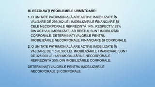 III. REZOLVAȚI PROBLEMELE URMĂTOARE:
1. O UNITATE PATRIMONIALĂ ARE ACTIVE IMOBILIZATE ÎN
VALOARE DE 296.362 LEI. IMOBILIZĂRILE FINANCIARE ȘI
CELE NECORPORALE REPREZINTĂ 14%, RESPECTIV 29%
DIN ACTIVUL IMOBILIZAT, IAR RESTUL SUNT IMOBILIZĂRI
CORPORALE. DETERMINAȚI VALORILE PENTRU
IMOBILIZĂRILE NECORPORALE, FINANCIARE ȘI CORPORALE.
2. O UNITATE PATRIMONIALĂ ARE ACTIVE IMOBILIZATE ÎN
VALOARE DE 1.520.360 LEI. IMOBILIZĂRILE FINANCIARE SUNT
DE 325.000 LEI, IAR IMOBILIZĂRILE NECORPORALE
REPREZINTĂ 30% DIN IMOBILIZĂRILE CORPORALE.
DETERMINAȚI VALORILE PENTRU IMOBILIZĂRILE
NECORPORALE ȘI CORPORALE.
 