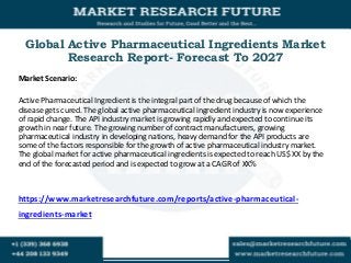 Global Active Pharmaceutical Ingredients Market
Research Report- Forecast To 2027
Market Scenario:
Active Pharmaceutical Ingredient is the integral part of the drug because of which the
disease gets cured. The global active pharmaceutical ingredient industry is now experience
of rapid change. The API industry market is growing rapidly and expected to continue its
growth in near future. The growing number of contract manufacturers, growing
pharmaceutical industry in developing nations, heavy demand for the API products are
some of the factors responsible for the growth of active pharmaceutical industry market.
The global market for active pharmaceutical ingredients is expected to reach US$ XX by the
end of the forecasted period and is expected to grow at a CAGR of XX%
https://www.marketresearchfuture.com/reports/active-pharmaceutical-
ingredients-market
 