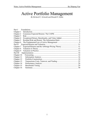 Notes: Active Portfolio Management                                                                        By Zhipeng Yan



              Active Portfolio Management
                                 By Richard C. Grinold and Ronald N. Kahn




Part I   Foundations......................................................................................................... 2
Chapter 1 Introduction..................................................................................................... 2
Chapter 2 Consensus Expected Returns: The CAPM ..................................................... 3
Chapter 3 Risk ................................................................................................................. 3
Chapter 4 Exceptional Return, Benchmarks, and Value Added...................................... 5
Chapter 5 Residual Risk and Return: The Information Ratio ......................................... 6
Chapter 6 The Fundamental Law of Active Management .............................................. 9
Part II Expected Returns and Valuation....................................................................... 11
Chapter 7 Expected Returns and the Arbitrage Pricing Theory .................................... 11
Chapter 8 Valuation in Theory ...................................................................................... 13
Chapter 9 Valuation in Practice..................................................................................... 13
Part III Implementation ................................................................................................ 14
Chapter 10   Forecasting................................................................................................ 14
Chapter 11   Information Analysis ............................................................................... 16
Chapter 12   Portfolio Construction.............................................................................. 18
Chapter 13   Transactions Costs, Turnover, and Trading............................................. 22
Chapter 14   Performance Analysis .............................................................................. 24
Chapter 15   Benchmark Timing .................................................................................. 29
Chapter 16   Summary .................................................................................................. 30




                                                                1
 
